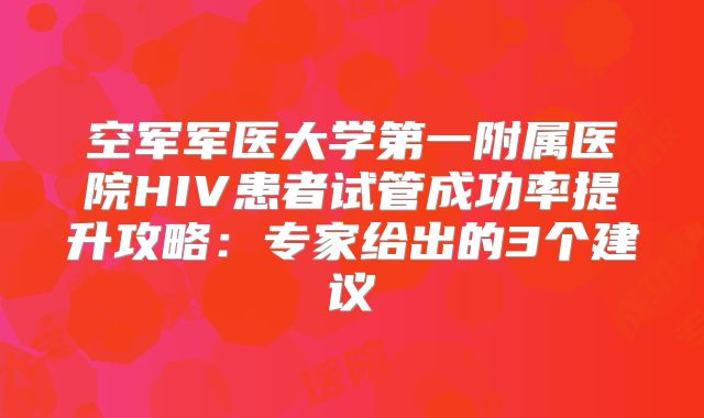 空军军医大学第一附属医院HIV患者试管成功率提升攻略：专家给出的3个建议
