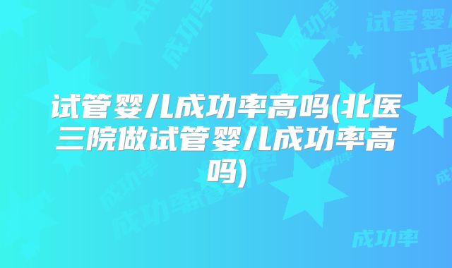 试管婴儿成功率高吗(北医三院做试管婴儿成功率高吗)
