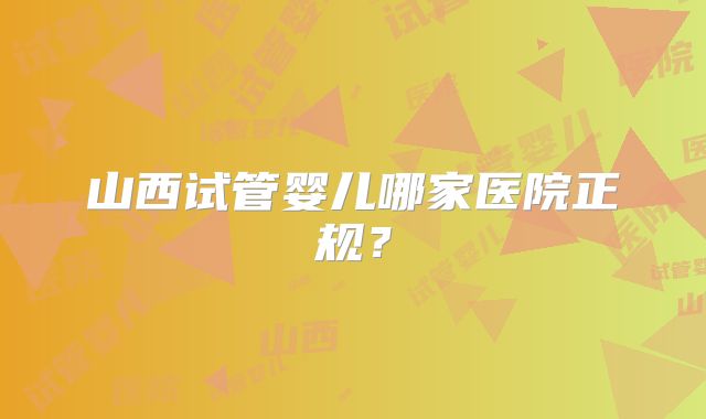 山西试管婴儿哪家医院正规？
