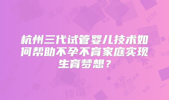 杭州三代试管婴儿技术如何帮助不孕不育家庭实现生育梦想？