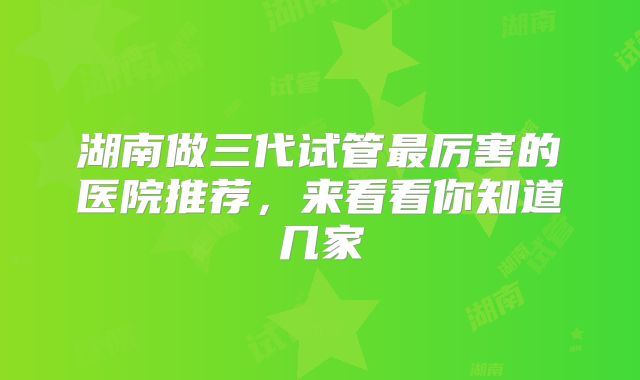 湖南做三代试管最厉害的医院推荐，来看看你知道几家