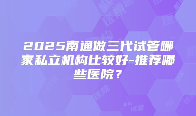 2025南通做三代试管哪家私立机构比较好-推荐哪些医院？