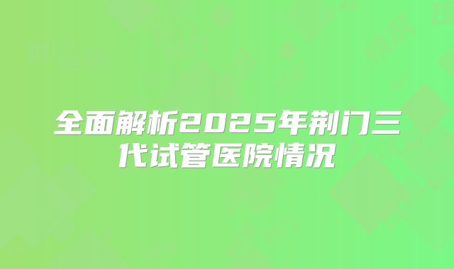 全面解析2025年荆门三代试管医院情况