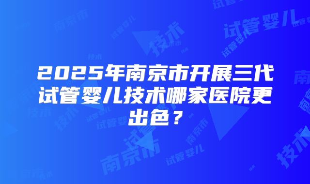 2025年南京市开展三代试管婴儿技术哪家医院更出色?