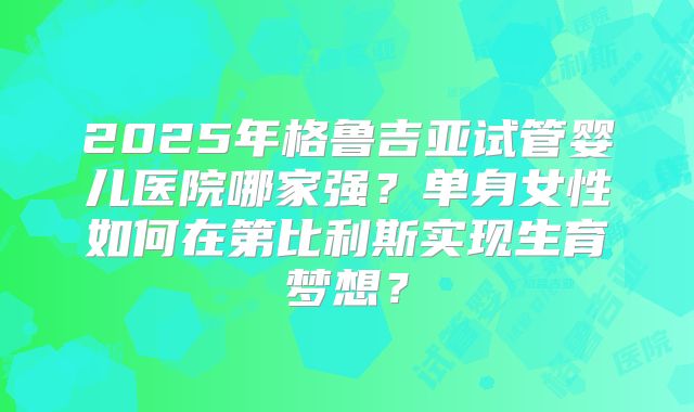 2025年格鲁吉亚试管婴儿医院哪家强？单身女性如何在第比利斯实现生育梦想？