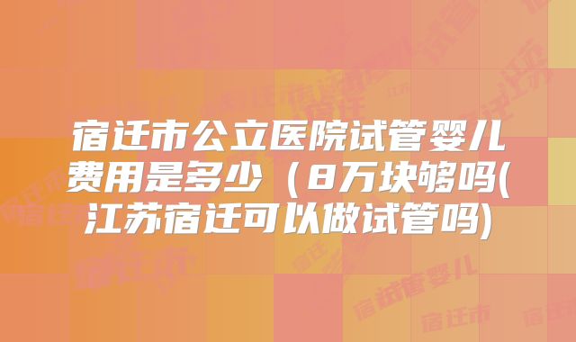 宿迁市公立医院试管婴儿费用是多少(8万块够吗(江苏宿迁可以做试管吗)