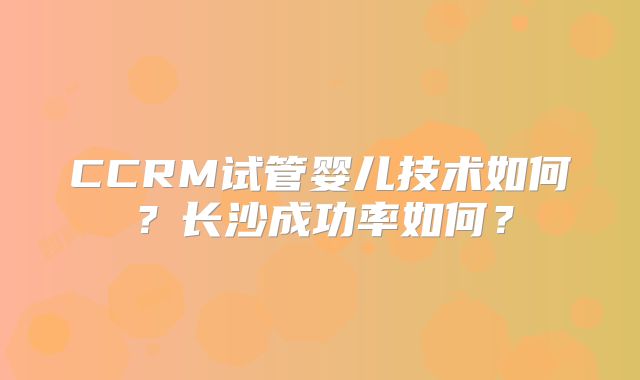 CCRM试管婴儿技术如何？长沙成功率如何？