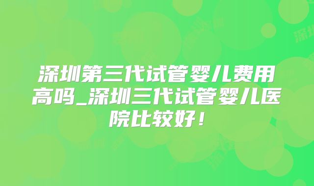 深圳第三代试管婴儿费用高吗_深圳三代试管婴儿医院比较好！