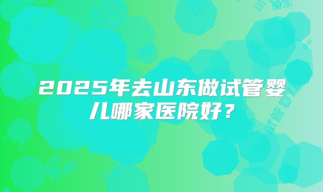 2025年去山东做试管婴儿哪家医院好？