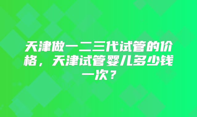 天津做一二三代试管的价格，天津试管婴儿多少钱一次？