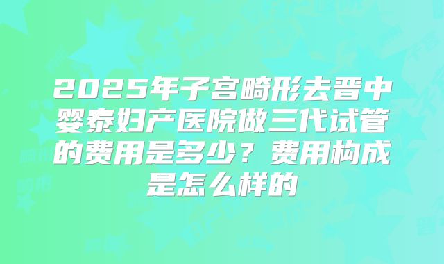 2025年子宫畸形去晋中婴泰妇产医院做三代试管的费用是多少？费用构成是怎么样的