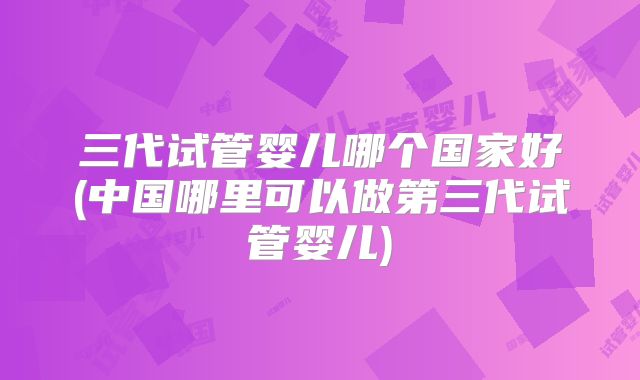 三代试管婴儿哪个国家好(中国哪里可以做第三代试管婴儿)
