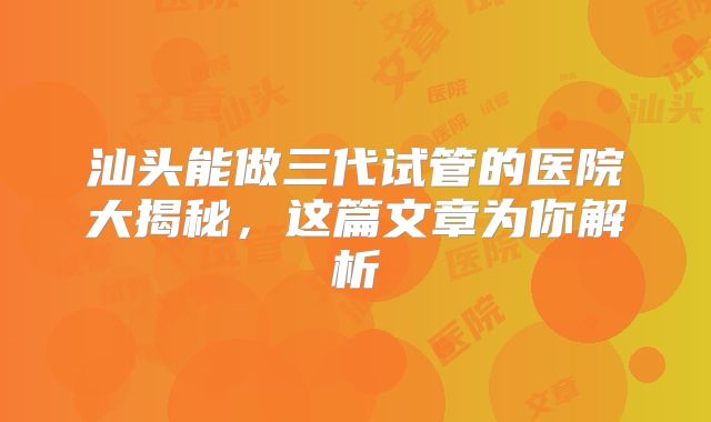 汕头能做三代试管的医院大揭秘，这篇文章为你解析