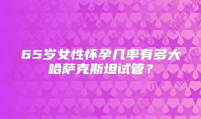 65岁女性怀孕几率有多大哈萨克斯坦试管？