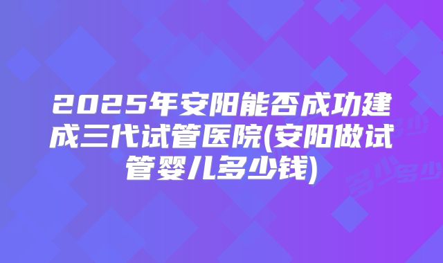 2025年安阳能否成功建成三代试管医院(安阳做试管婴儿多少钱)