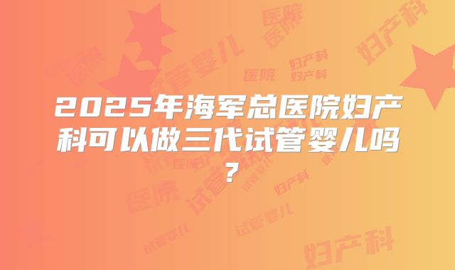 2025年海军总医院妇产科可以做三代试管婴儿吗？