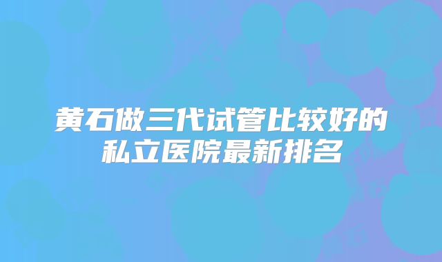 黄石做三代试管比较好的私立医院最新排名