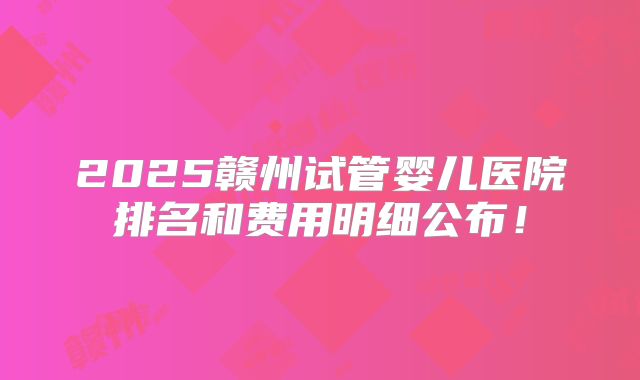 2025赣州试管婴儿医院排名和费用明细公布！