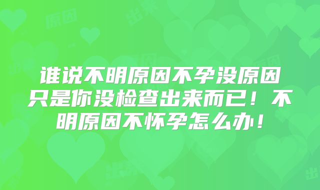 谁说不明原因不孕没原因只是你没检查出来而已!不明原因不怀孕怎么办!
