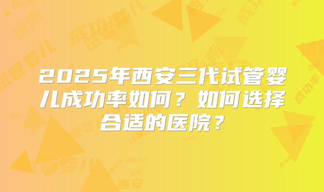 2025年西安三代试管婴儿成功率如何？如何选择合适的医院？
