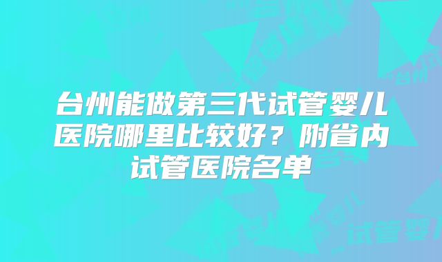 台州能做第三代试管婴儿医院哪里比较好?附省内试管医院名单