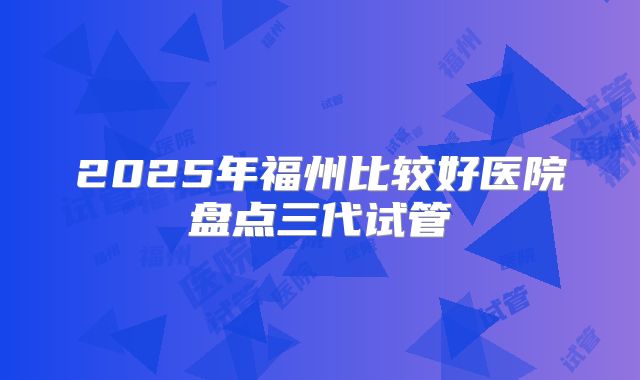 2025年福州比较好医院盘点三代试管