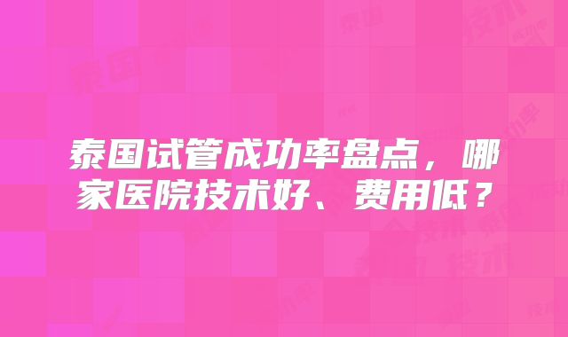 泰国试管成功率盘点，哪家医院技术好、费用低？