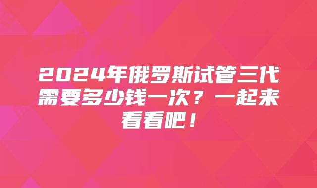 2024年俄罗斯试管三代需要多少钱一次？一起来看看吧！