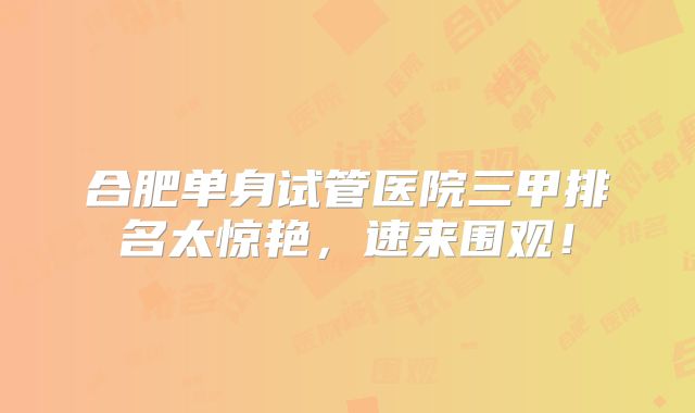 合肥单身试管医院三甲排名太惊艳，速来围观！