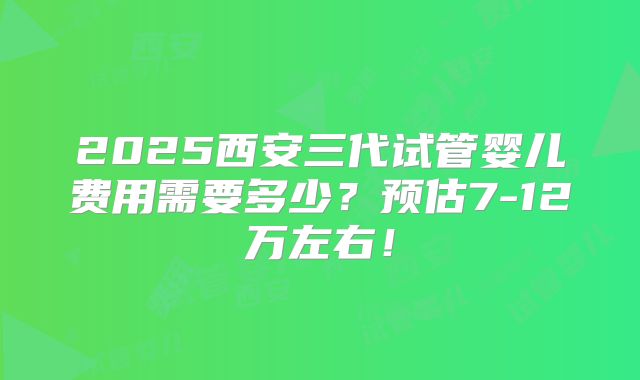 2025西安三代试管婴儿费用需要多少?预估7-12万左右!