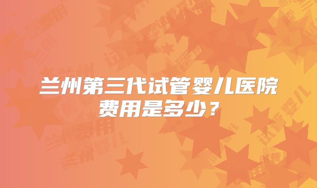 兰州第三代试管婴儿医院费用是多少？