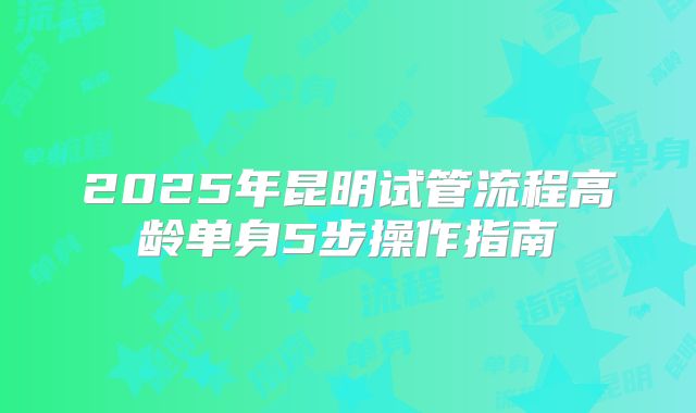 2025年昆明试管流程高龄单身5步操作指南