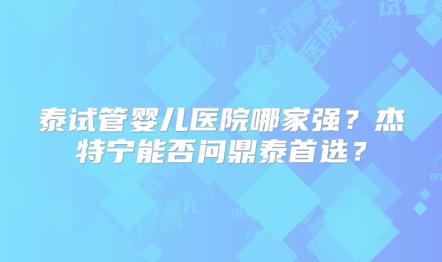 泰试管婴儿医院哪家强?杰特宁能否问鼎泰首选?