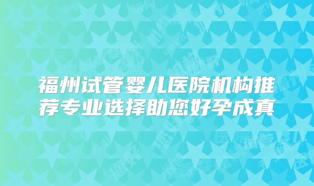 福州试管婴儿医院机构推荐专业选择助您好孕成真