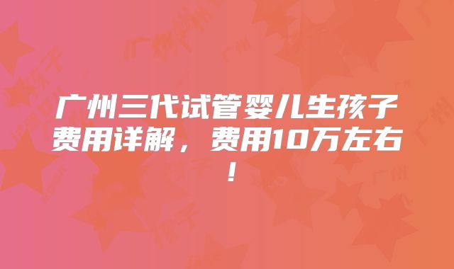广州三代试管婴儿生孩子费用详解,费用10万左右!