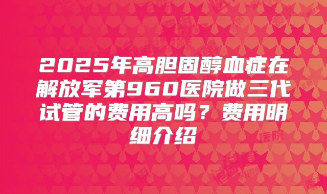 2025年高胆固醇血症在解放军第960医院做三代试管的费用高吗？费用明细介绍