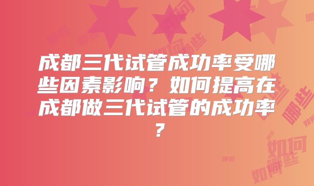 成都三代试管成功率受哪些因素影响？如何提高在成都做三代试管的成功率？