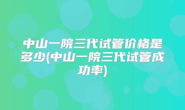中山一院三代试管价格是多少(中山一院三代试管成功率)