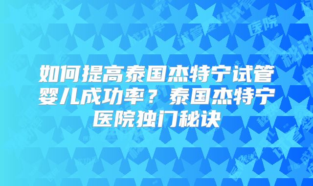 如何提高泰国杰特宁试管婴儿成功率？泰国杰特宁医院独门秘诀