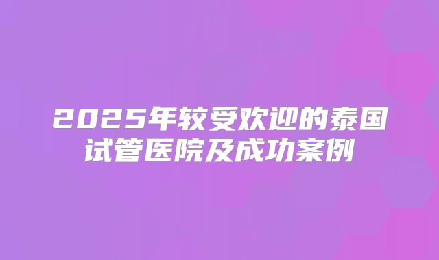 2025年较受欢迎的泰国试管医院及成功案例