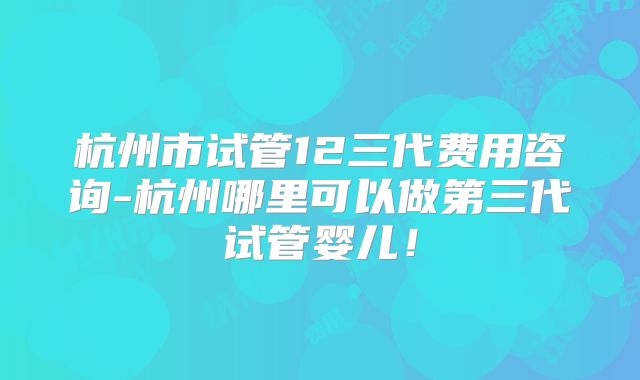 杭州市试管12三代费用咨询-杭州哪里可以做第三代试管婴儿！
