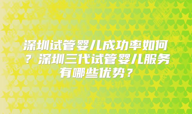 深圳试管婴儿成功率如何？深圳三代试管婴儿服务有哪些优势？