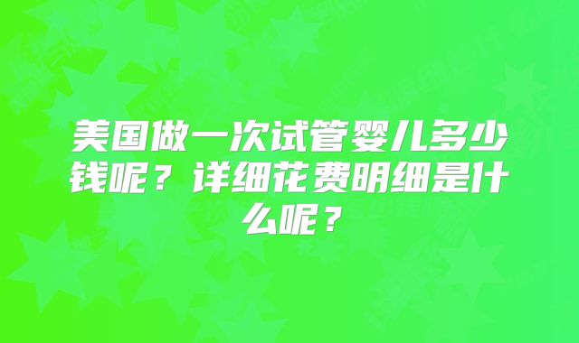 美国做一次试管婴儿多少钱呢?详细花费明细是什么呢?