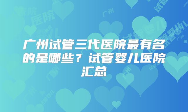 广州试管三代医院最有名的是哪些？试管婴儿医院汇总