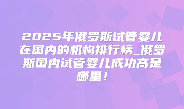 2025年俄罗斯试管婴儿在国内的机构排行榜_俄罗斯国内试管婴儿成功高是哪里！