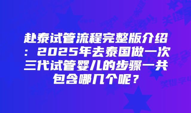 赴泰试管流程完整版介绍：2025年去泰国做一次三代试管婴儿的步骤一共包含哪几个呢？