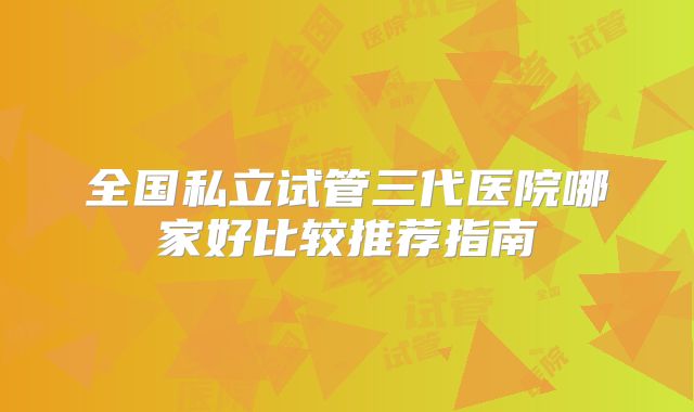 全国私立试管三代医院哪家好比较推荐指南