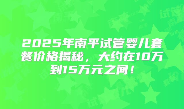2025年南平试管婴儿套餐价格揭秘，大约在10万到15万元之间！