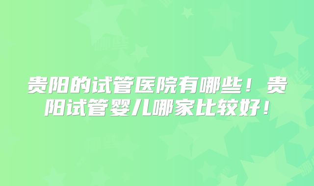 贵阳的试管医院有哪些！贵阳试管婴儿哪家比较好！