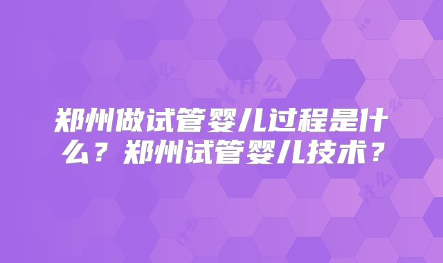 郑州做试管婴儿过程是什么?郑州试管婴儿技术?